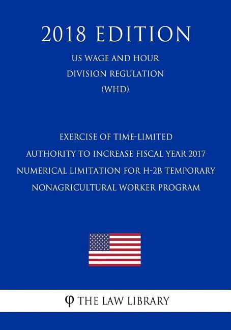 Exercise of Time-Limited Authority to Increase Fiscal Year 2017 Numerical Limitation for H-2b Temporary Nonagricultural Worker Program (Us Wage and Hour Division Regulation) (Whd) (2018 Edition) (Pape