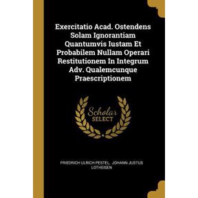 Exercitatio Acad. Ostendens Solam Ignorantiam Quantumvis Iustam Et Probabilem Nullam Operari Restitutionem In Integrum Adv. Qualemcunque Praescription Paperback