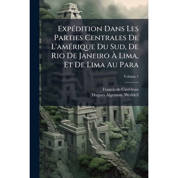 Expdition Dans Les Parties Centrales De L'amrique Du Sud, De Rio De Janeiro Lima, Et De Lima Au Para : Excut Par Ordre Du Gouvernement Franais Pendant Les Annes 1843 1847: Histoire Du Voyage; Volume 1 (Paperback)