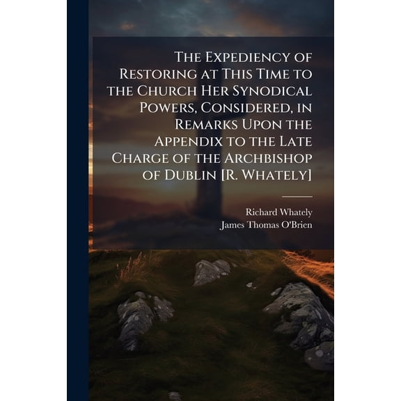 The Expediency of Restoring at This Time to the Church Her Synodical Powers, Considered, in Remarks Upon the Appendix to the Late Charge of the Archbishop of Dublin [R. Whately] (Paperback)