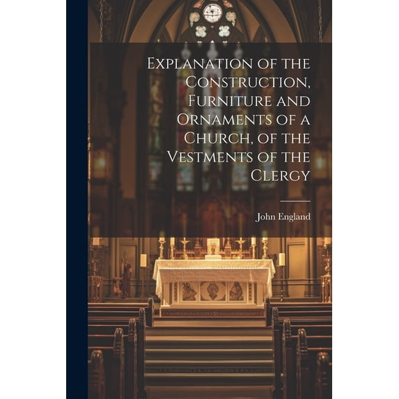 Explanation of the Construction, Furniture and Ornaments of a Church, of the Vestments of the Clergy (Paperback)