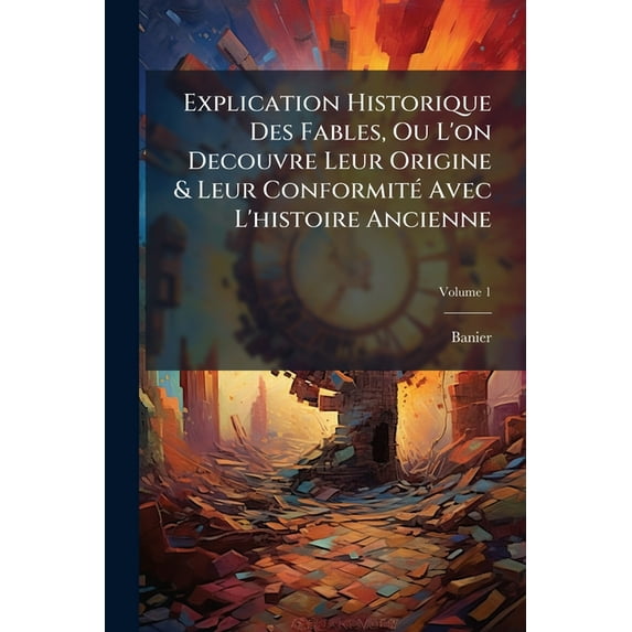 Explication Historique Des Fables, Ou L'On Decouvre Leur Origine & Leur Conformit Avec L'Histoire Ancienne, Volume 1 (Paperback)
