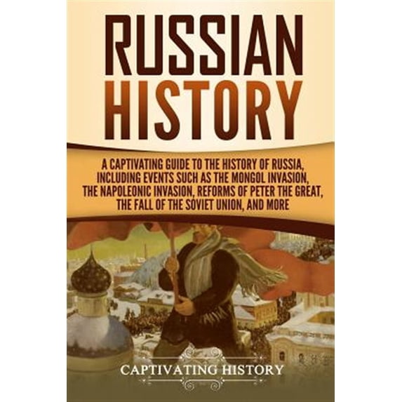 Exploring Russia's Past: Russian History: A Captivating Guide to the History of Russia, Including Events Such as the Mongol Invasion, the Napoleonic Invasion, Reforms of Peter the Great, the Fall of t