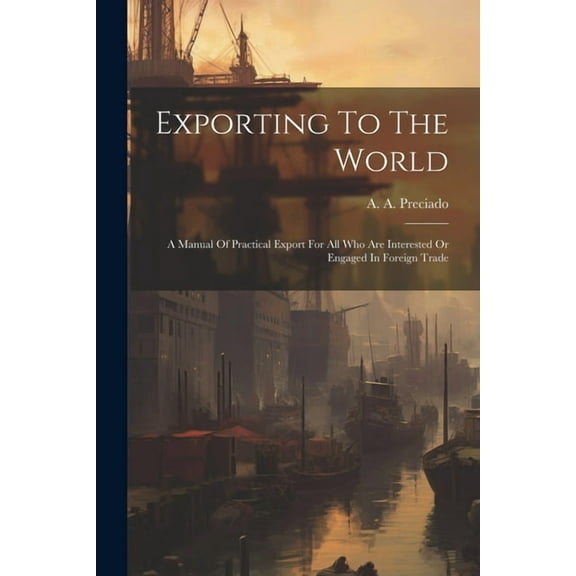 Exporting To The World : A Manual Of Practical Export For All Who Are Interested Or Engaged In Foreign Trade (Paperback)