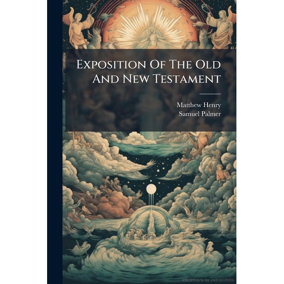 Exposition Of The Old And New Testament : Wherein Each Chapter Is Summed Up In Its Contents: The Sacred Text Inserted At Large, In Distinct Paragaraphs: Each Paragraph Reduced To Its Proper Heads: The Sense Given, And Largely Illustrated: With (Paperback)