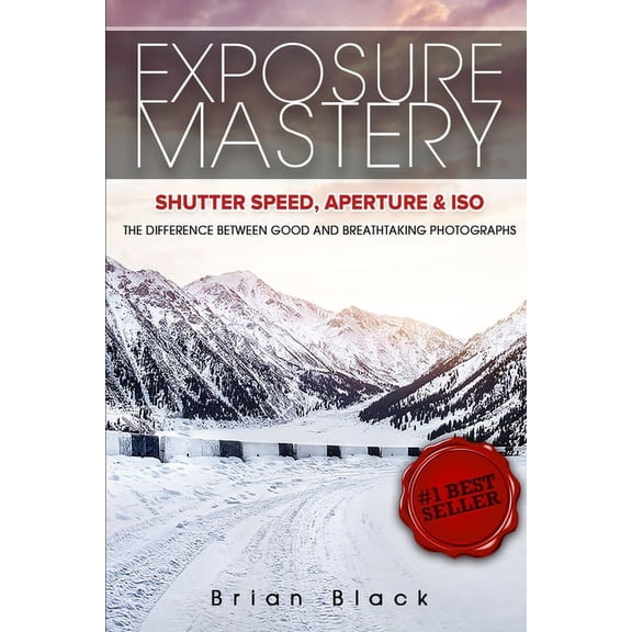 Exposure Mastery: Aperture, Shutter Speed & ISO: The Difference Between Good and Breathtaking Photographs, (Paperback)