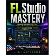 FL Studio Mastery The Essential User Guide to Creating Beats, Recording Audio, Arranging Songs, Mixing Tracks, Masterin, Paperback