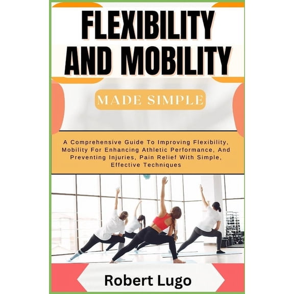 FLEXIBILITY AND MOBILITY Made Simple: A Comprehensive Guide To Improving Flexibility, Mobility For Enhancing Athletic Pe, (Paperback)