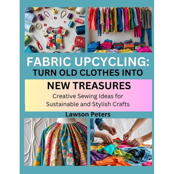 Fabric Upcycling: TURN OLD CLOTHES INTO NEW TREASURES : Creative Sewing Ideas for Sustainable and Stylish Crafts, (Paperback)