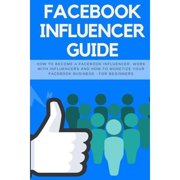 Facebook Influencer Guide : How to Become a Facebook Influencer, Work with Influencers and How to Monetize Your Facebook Business - For Beginners