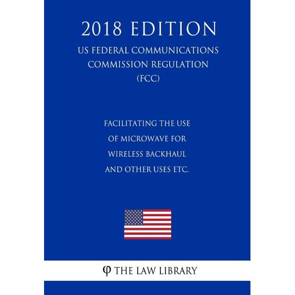 Facilitating the Use of Microwave for Wireless Backhaul and Other Uses etc. (US Federal Communications Commission Regulation) (FCC) (2018 Edition) (Paperback)