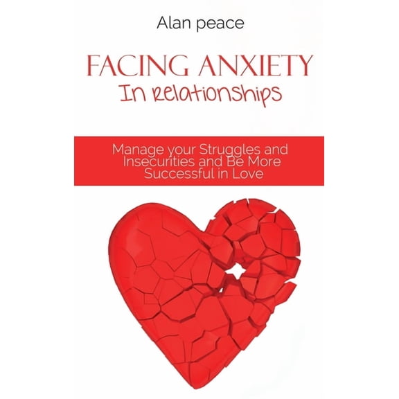 Facing Anxiety In Relationships: Manage your Struggles and Insecurities and Be More Successful in Love