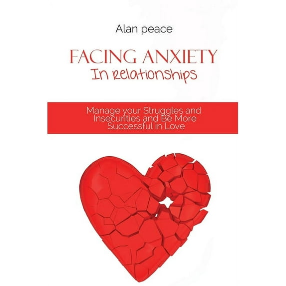 Facing Anxiety In Relationships: Manage your Struggles and Insecurities and Be More Successful in Love