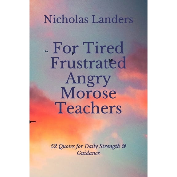 For Tired Frustrated Angry Morose Teachers: 52 Quotes for Daily Strength & Guidance