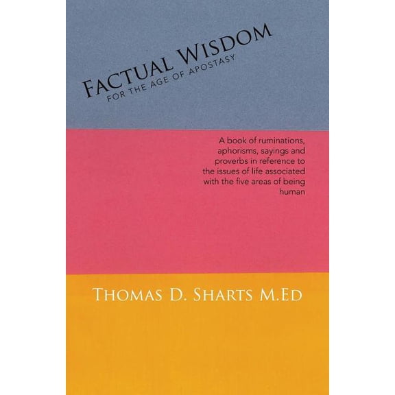 Factual Wisdom for the Age of Apostasy : A Book of Ruminations, Aphorisms, Sayings and Proverbs in Reference to the Issues of Life Associated With the Five Areas of Being Human