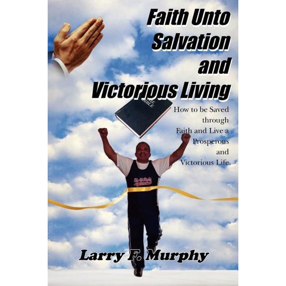 Faith Unto Salvation and Victorious Living : How to Be Saved Through Faith and Live a Prosperous and Victorious Life