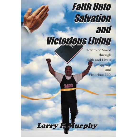 Faith Unto Salvation and Victorious Living : How to Be Saved Through Faith and Live a Prosperous and Victorious Life