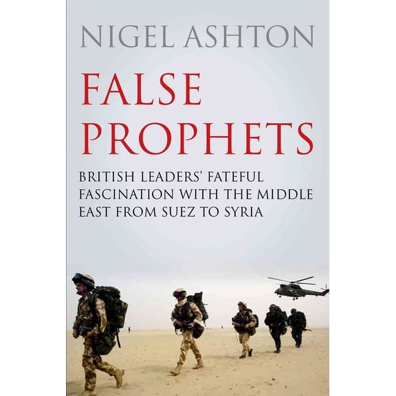 False Prophets : British Leaders' Fateful Fascination with the Middle East from Suez to Syria (Hardcover)