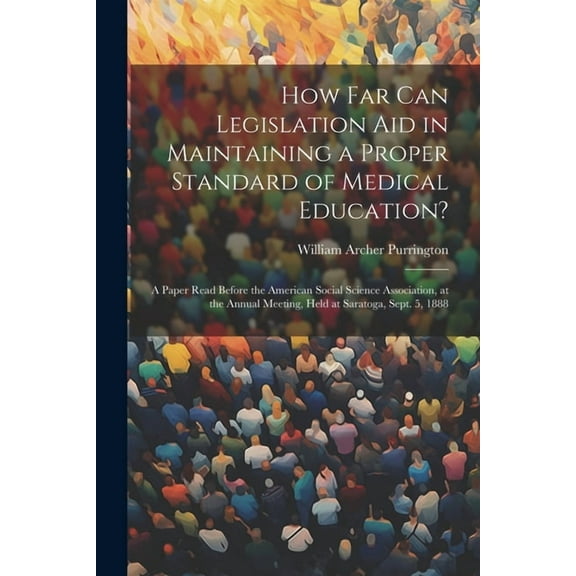 How Far Can Legislation Aid in Maintaining a Proper Standard of Medical Education?: A Paper Read Before the American Social Science Association, at the Annual Meeting, Held at Saratoga, Sept. 5, 1888