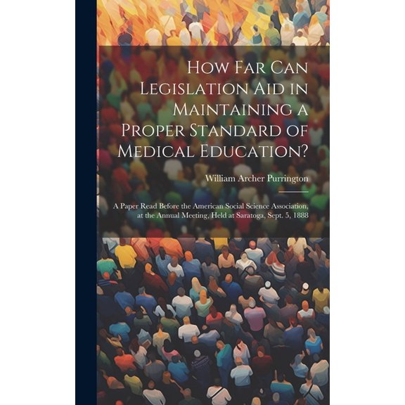 How Far Can Legislation Aid in Maintaining a Proper Standard of Medical Education?: A Paper Read Before the American Social Science Association, at the Annual Meeting, Held at Saratoga, Sept. 5, 1888