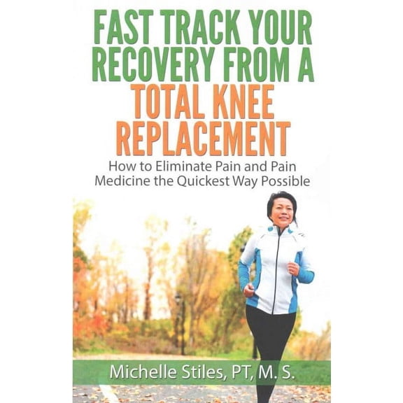 Fast Track Your Recovery from a Total Knee Replacement : How to Eliminate Pain and Pain Medicine the Quickest Way Possible