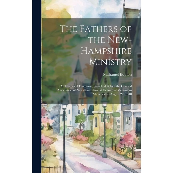 The Fathers of the New-Hampshire Ministry : An Historical Discourse, Preached Before the General Association of New-Hampshire at Its Annual Meeting in Manchester, August 22, 1848 (Hardcover)