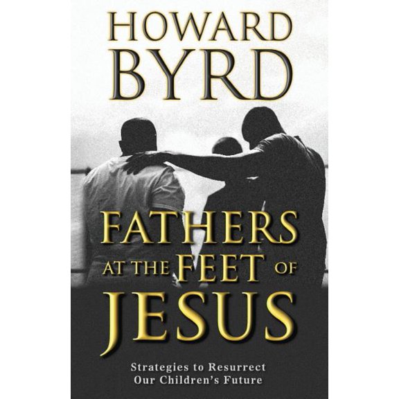 Fathers at the Feet of Jesus: Strategies to Resurrect Our Childrens Future Paperback 1722816619 9781722816612 Howard Byrd