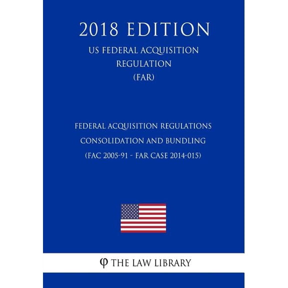 Federal Acquisition Regulations - Consolidation and Bundling (FAC 2005-91 - FAR Case 2014-015) (US Federal Acquisition Regulation) (FAR) (2018 Edition) (Paperback)