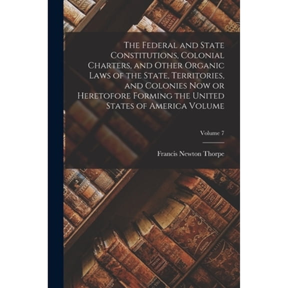 The Federal and State Constitutions, Colonial Charters, and Other Organic Laws of the State, Territories, and Colonies now or Heretofore Forming the United States of America Volume; Volume 7 (Paperbac