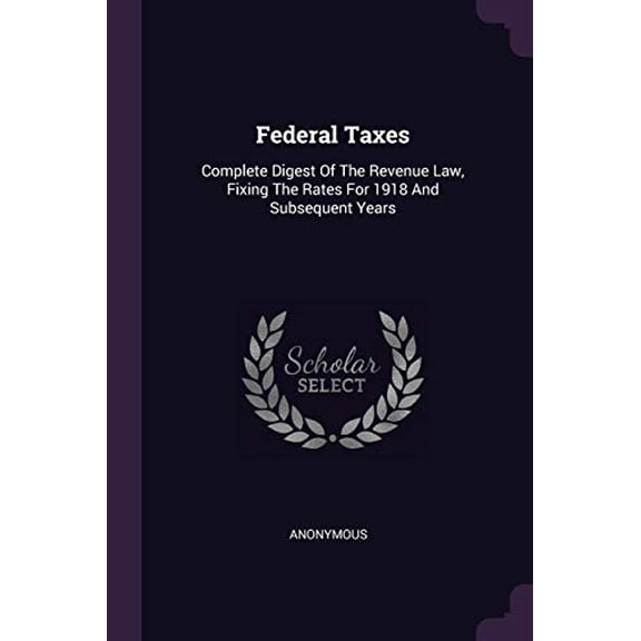 Federal Taxes: Complete Digest Of The Revenue Law, Fixing The Rates For 1918 And Subsequent Years Paperback 1378380436 9781378380437 Anonymous