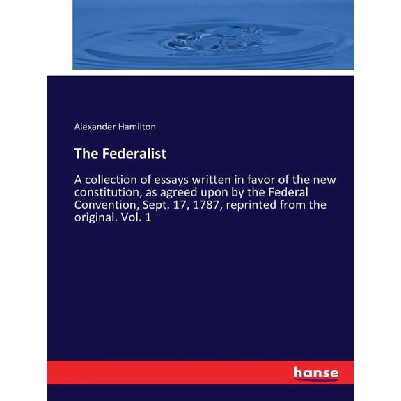 The Federalist : A collection of essays written in favor of the new constitution, as agreed upon by the Federal Convention, Sept. 17, 1787, reprinted from the original. Vol. 1 (Paperback)