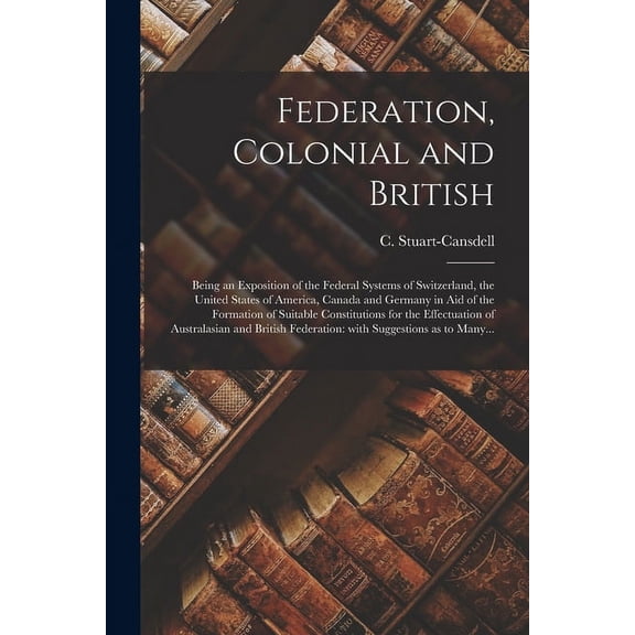 Federation, Colonial and British [microform] : Being an Exposition of the Federal Systems of Switzerland, the United States of America, Canada and Germany in Aid of the Formation of Suitable Constitutions for the Effectuation of Australasian And... (Paperback)