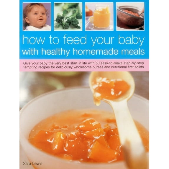 How To Feed Your Baby With Healthy And Homemade Meals : Give Your Baby The Very Best Start In Life With 70 Easy-To-Make Step-By-Step Tempting Recipes For Deliciously Wholesome Purees And Nutritional First Solids (Paperback)