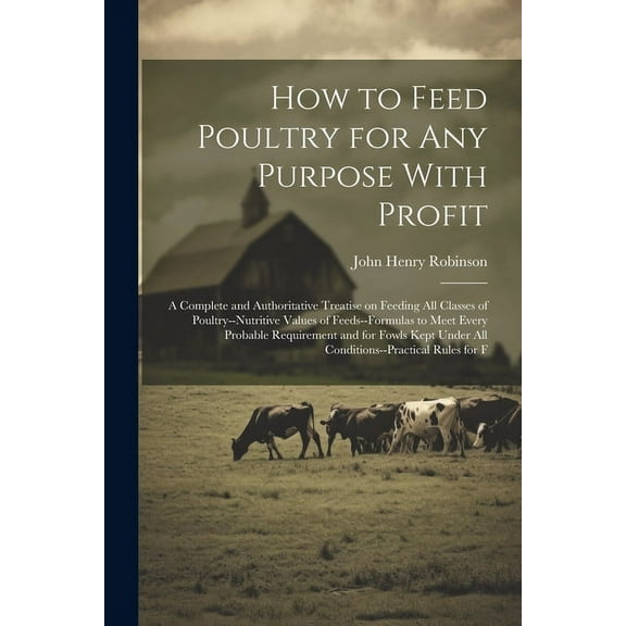 How to Feed Poultry for any Purpose With Profit; a Complete and Authoritative Treatise on Feeding all Classes of Poultry--nutritive Values of Feeds--formulas to Meet Every Probable Requirement and for