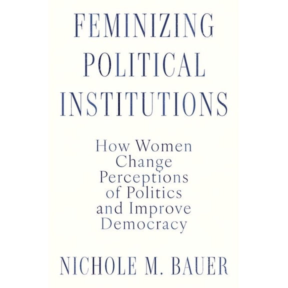 Feminizing Political Institutions: How Women Change Perceptions of Politics and Improve Democracy, (Hardcover)