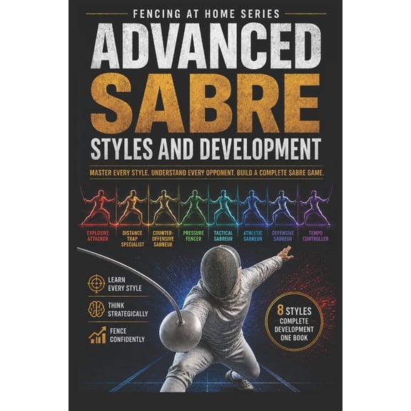 Fencing at Home Advanced Sabre Styles and Development: Master Every Style, Understand Every Opponent, Build a Complete Sabre Game, Book 38, (Paperback)