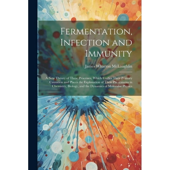 Fermentation, Infection and Immunity: A New Theory of These Processes, Which Unifies Their Primary Causation and Places the Explanation of Their Phenomena in Chemistry, Biology, and the Dynamics of Mo