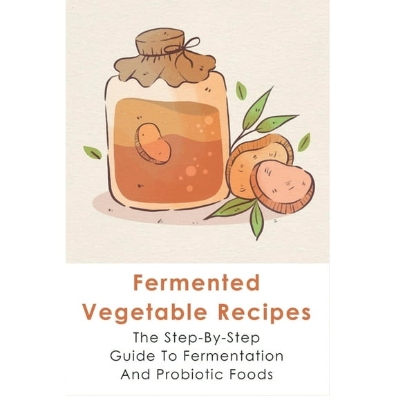 Fermented Vegetable Recipes: The Step-By-Step Guide To Fermentation And Probiotic Foods: Detailed Instructions For Fermenting Vegetables (Paperback)