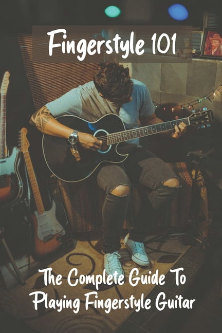 Fingerstyle 101 The Complete Guide To Playing Fingerstyle Guitar