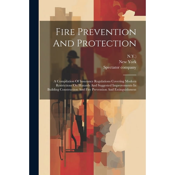 Fire Prevention And Protection: A Compilation Of Insurance Regulations Covering Modern Restrictions On Hazards And Suggested Improvements In Building Construction And Fire Prevention And Extinguishmen