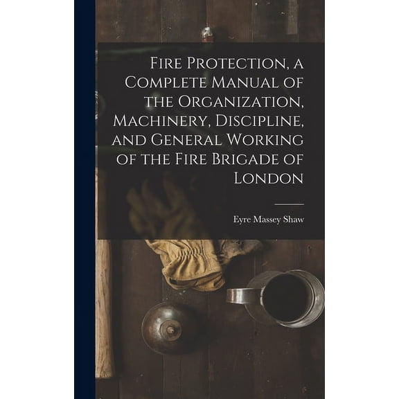 Fire Protection, a Complete Manual of the Organization, Machinery, Discipline, and General Working of the Fire Brigade of London (Hardcover)