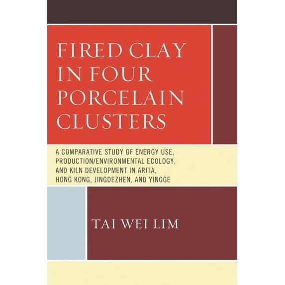 Fired Clay in Four Porcelain Clusters: A Comparative Study of Energy Use, Production/Environmental Ecology, and Kiln Dev, (Hardcover)