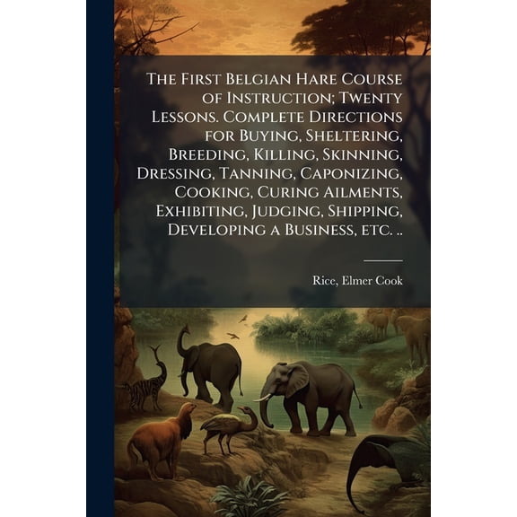 The First Belgian Hare Course of Instruction; Twenty Lessons. Complete Directions for Buying, Sheltering, Breeding, Killing, Skinning, Dressing, Tanning, Caponizing, Cooking, Curing Ailments, Exhibiting, Judging, Shipping, Developing a Business, etc. .. (Paperback)