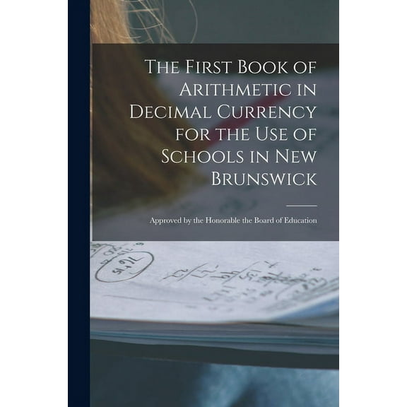 The First Book of Arithmetic in Decimal Currency for the Use of Schools in New Brunswick [microform] : Approved by the Honorable the Board of Educatio