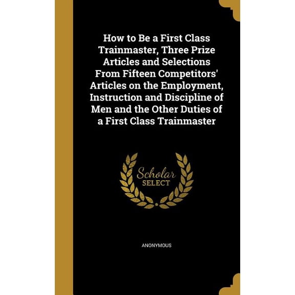 How to Be a First Class Trainmaster, Three Prize Articles and Selections From Fifteen Competitors' Articles on the Employment, Instruction and Discipline of Men and the Other Duties of a First Class Trainmaster (Hardcover)