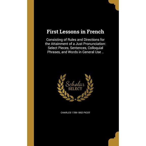 First Lessons in French : Consisting of Rules and Directions for the Attainment of a Just Pronunciation: Select Pieces, Sentences, Colloquial Phrases, and Words in General Use .. (Hardcover)