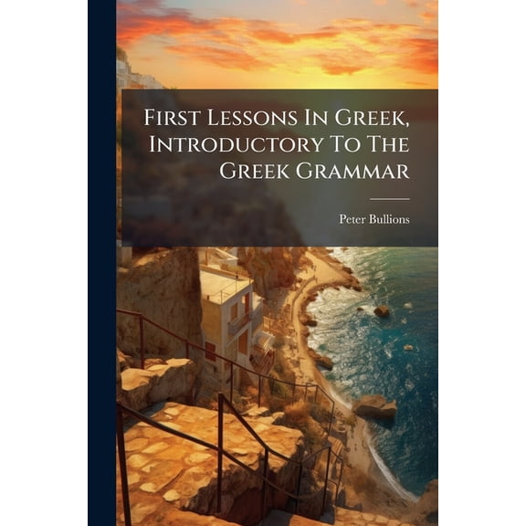 First Lessons In Greek, Introductory To The Greek Grammar : Comprising An Epitome Of Greek Grammar, Exercises Analytical And Synthetical, A Series Of Reading Lessons, Notes, And A Lexicon (Paperback)