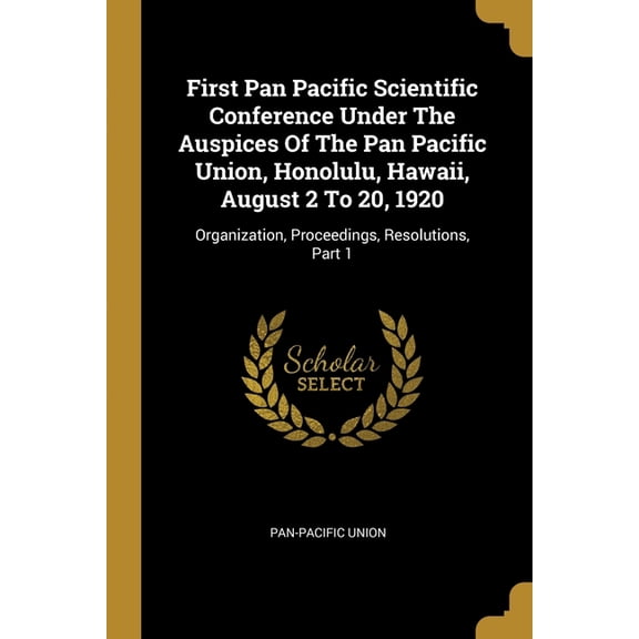 First Pan Pacific Scientific Conference Under The Auspices Of The Pan Pacific Union, Honolulu, Hawaii, August 2 To 20, 1920 : Organization, Proceedings, Resolutions, Part 1 (Paperback)