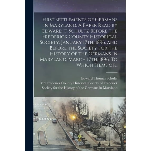First Settlements of Germans in Maryland. A Paper Read by Edward T. Schultz Before the Frederick County Historical Society, January 17th, 1896, and Before the Society for the History of the Germans in