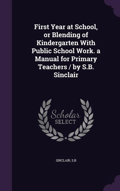 First Year at School, or Blending of Kindergarten With Public School Work. a Manual for Primary Teachers / by S.B. Sinclair (Hardcover)